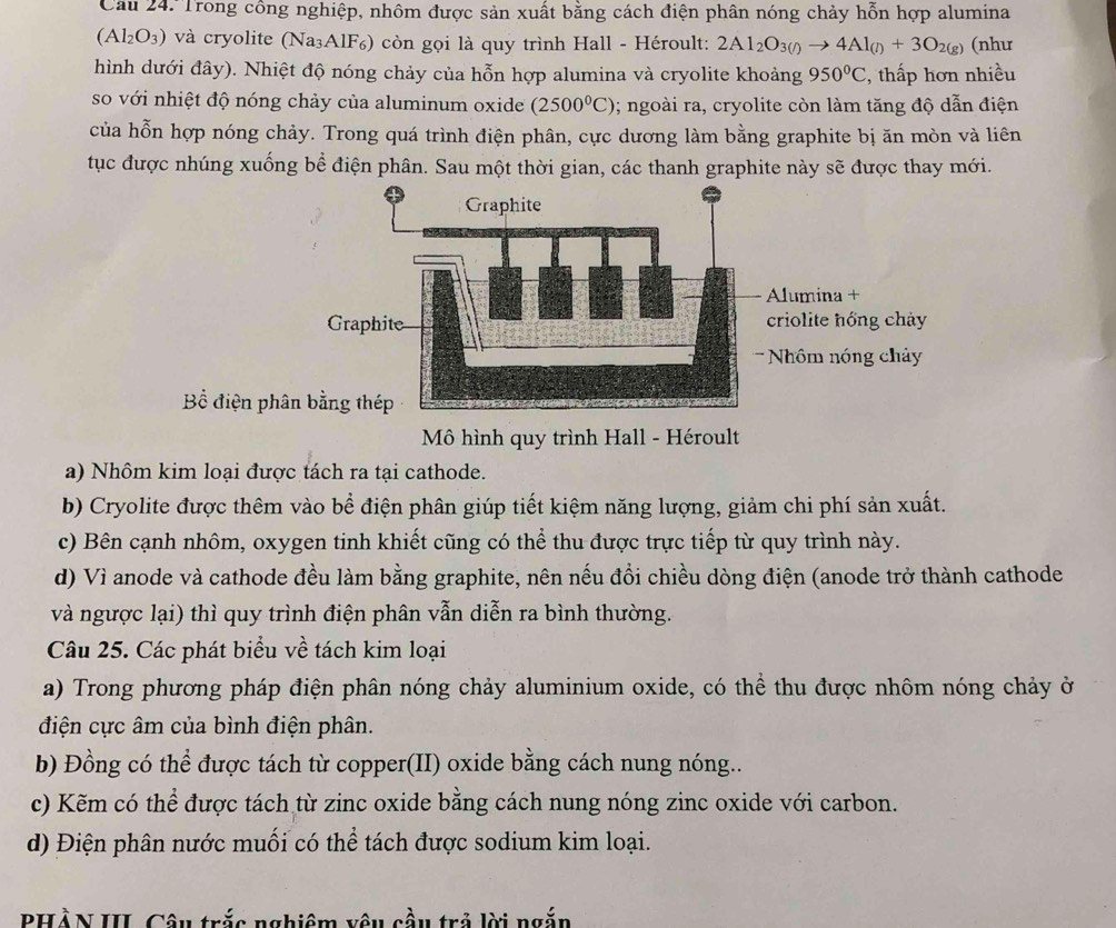 Cau 24. Trong công nghiệp, nhôm được sản xuất bằng cách điện phân nóng chảy hỗn hợp alumina
(Al_2O_3) và cryolite (Na₃AlF₆) còn gọi là quy trình Hall - Héroult: 2Al_2O_3(l)to 4Al_(l)+3O_2(g) (nhu
hình dưới đây). Nhiệt độ nóng chảy của hỗn hợp alumina và cryolite khoảng 950°C , thấp hơn nhiều
so với nhiệt độ nóng chảy của aluminum oxide (2500^0C); ngoài ra, cryolite còn làm tăng độ dẫn điện
của hỗn hợp nóng chảy. Trong quá trình điện phân, cực dương làm bằng graphite bị ăn mòn và liên
tục được nhúng xuống bể điện phân. Sau một thời gian, các thanh graphite này sẽ được thay mới.
Bể điện ph
Mô hình quy trình Hall - Héroult
a) Nhôm kim loại được tách ra tại cathode.
b) Cryolite được thêm vào bể điện phân giúp tiết kiệm năng lượng, giảm chi phí sản xuất.
c) Bên cạnh nhôm, oxygen tinh khiết cũng có thể thu được trực tiếp từ quy trình này.
d) Vì anode và cathode đều làm bằng graphite, nên nếu đổi chiều dòng điện (anode trở thành cathode
và ngược lại) thì quy trình điện phân vẫn diễn ra bình thường.
Câu 25. Các phát biểu về tách kim loại
a) Trong phương pháp điện phân nóng chảy aluminium oxide, có thể thu được nhôm nóng chảy ở
điện cực âm của bình điện phân.
b) Đồng có thể được tách từ copper(II) oxide bằng cách nung nóng..
c) Kẽm có thể được tách từ zinc oxide bằng cách nung nóng zinc oxide với carbon.
d) Điện phân nước muối có thể tách được sodium kim loại.
PHÀN III. Câu trắc nghiêm vêu cầu trả lời ngắn