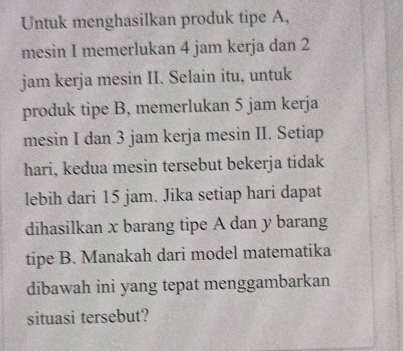 Untuk menghasilkan produk tipe A, 
mesin I memerlukan 4 jam kerja dan 2
jam kerja mesin II. Selain itu, untuk 
produk tipe B, memerlukan 5 jam kerja 
mesin I dan 3 jam kerja mesin II. Setiap 
hari, kedua mesin tersebut bekerja tidak 
lebih dari 15 jam. Jika setiap hari dapat 
dihasilkan x barang tipe A dan y barang 
tipe B. Manakah dari model matematika 
dibawah ini yang tepat menggambarkan 
situasi tersebut?