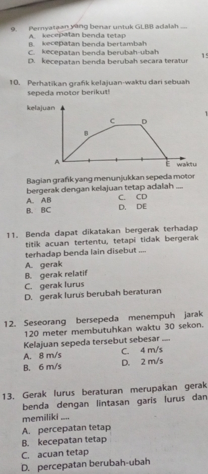 Pernyataan yang benar untuk GLBB adalah_
A. kecepatan benda tetap
B. kecepatan benda bertambah
C. kecepatan benda berubah-ubah 15
D. kecepatan benda berubah secara teratur
10. Perhatikan grafik kelajuan-waktu dari sebuah
sepeda motor berikut!
kelajuan
1
C D
B
A
É waktu
Bagian grafik yang menunjukkan sepeda motor
bergerak dengan kelajuan tetap adalah ....
A. AB C. CD
B. BC D. DE
11. Benda dapat dikatakan bergerak terhadap
titik acuan tertentu, tetapi tidak bergerak
terhadap benda lain disebut ....
A. gerak
B. gerak relatif
C. gerak lurus
D. gerak lurus berubah beraturan
12. Seseorang bersepeda menempuh jarak
120 meter membutuhkan waktu 30 sekon.
Kelajuan sepeda tersebut sebesar ....
A. 8 m/s C. 4 m/s
B. 6 m/s D. 2 m/s
13. Gerak lurus beraturan merupakan gerak
benda dengan lintasan garis lurus dan
memiliki ....
A. percepatan tetap
B. kecepatan tetap
C. acuan tetap
D. percepatan berubah-ubah