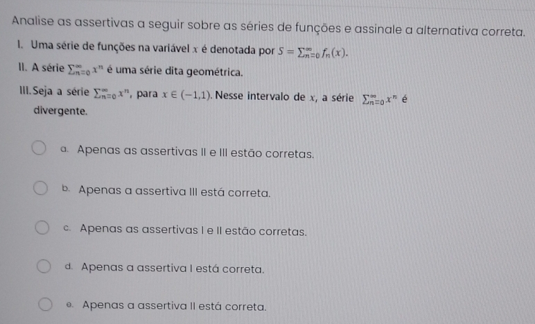 Analise as assertivas a seguir sobre as séries de funções e assinale a alternativa correta.
1. Uma série de funções na variável x é denotada por S=sumlimits (_n=0)^(∈fty)f_n(x). 
II. A série sumlimits beginarrayr ∈fty  n=oendarray x^n é uma série dita geométrica.
III.Seja a série sumlimits beginarrayr ∈fty  n=oendarray x^n , para x∈ (-1,1). Nesse intervalo de x, a série sumlimits beginarrayr ∈fty  n=oendarray x^n é
divergente.. Apenas as assertivas II e III estão corretas.
b. Apenas a assertiva III está correta.
c. Apenas as assertivas I e II estão corretas.
d. Apenas a assertiva I está correta.. Apenas a assertiva II está correta.