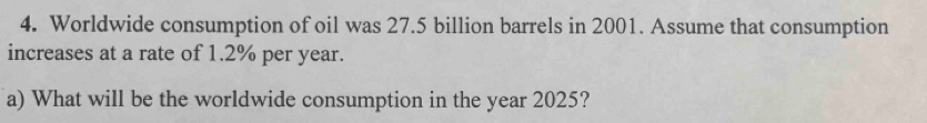 Worldwide consumption of oil was 27.5 billion barrels in 2001. Assume that consumption 
increases at a rate of 1.2% per year. 
a) What will be the worldwide consumption in the year 2025?