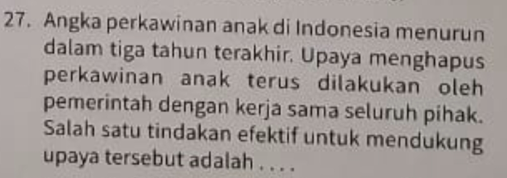 Angka perkawinan anak di Indonesia menurun 
dalam tiga tahun terakhir. Upaya menghapus 
perkawinan anak terus dilakukan oleh 
pemerintah dengan kerja sama seluruh pihak. 
Salah satu tindakan efektif untuk mendukung 
upaya tersebut adalah . . . .