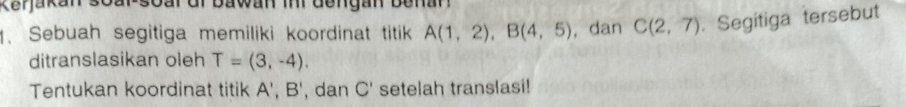 Kerjakan 
1. Sebuah segitiga memiliki koordinat titik A(1,2), B(4,5) , dan C(2,7). Segitiga tersebut 
ditranslasikan oleh T=(3,-4). 
Tentukan koordinat titik A', B' , dan C' setelah translasi!