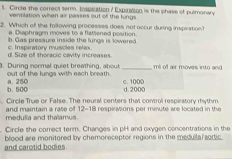 Circle the correct term. Inspiration / Expiration is the phase of pulmonary
ventilation when air passes out of the lungs.
2. Which of the following processes does not occur during inspiration?
a. Diaphragm moves to a flattened position.
b. Gas pressure inside the lungs is lowered.
c. Inspiratory muscles relax.
d.Size of thoracic cavity increases.
3. During normal quiet breathing, about _ ml of air moves into and
out of the lungs with each breath.
a. 250 c. 1000
b. 500 d. 2000. Circle True or False. The neural centers that control respiratory rhythm
and maintain a rate of 12-18 respirations per minute are located in the
medulla and thalamus.
、 Circle the correct term. Changes in pH and oxygen concentrations in the
blood are monitored by chemoreceptor regions in the medulla/aortic
and carotid bodies.