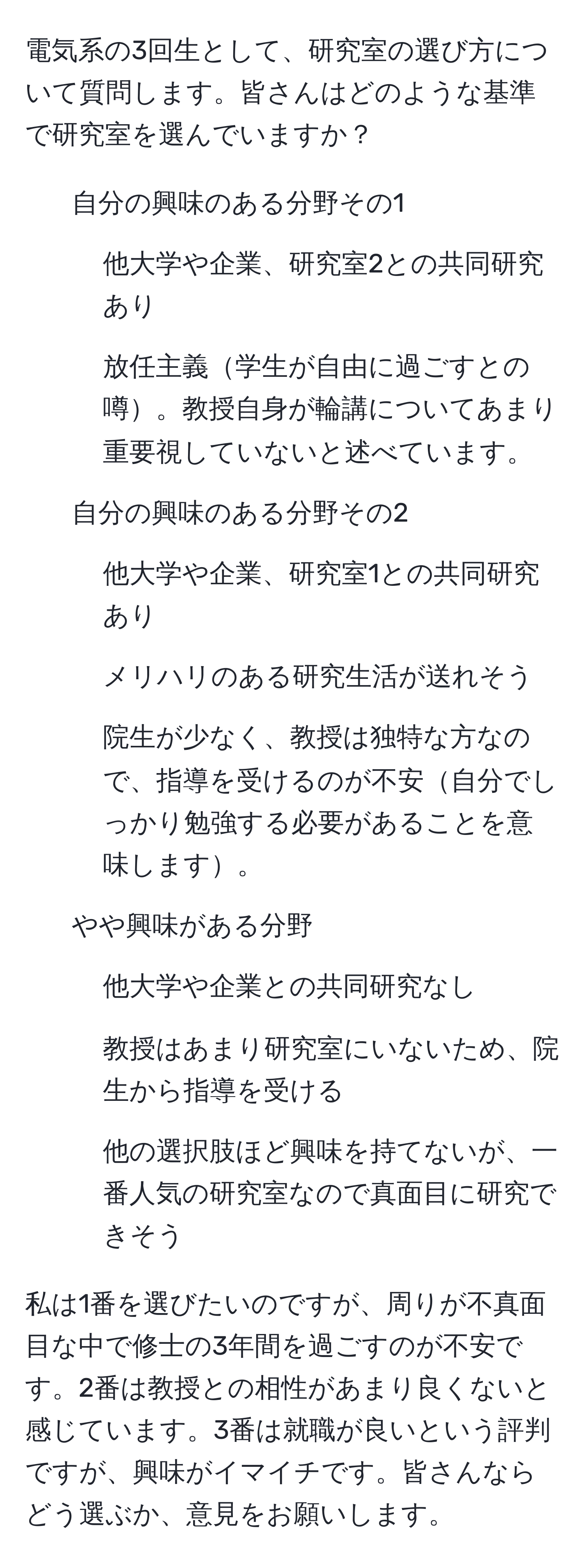 電気系の3回生として、研究室の選び方について質問します。皆さんはどのような基準で研究室を選んでいますか？

1. 自分の興味のある分野その1
- 他大学や企業、研究室2との共同研究あり
- 放任主義学生が自由に過ごすとの噂。教授自身が輪講についてあまり重要視していないと述べています。

2. 自分の興味のある分野その2
- 他大学や企業、研究室1との共同研究あり
- メリハリのある研究生活が送れそう
- 院生が少なく、教授は独特な方なので、指導を受けるのが不安自分でしっかり勉強する必要があることを意味します。

3. やや興味がある分野
- 他大学や企業との共同研究なし
- 教授はあまり研究室にいないため、院生から指導を受ける
- 他の選択肢ほど興味を持てないが、一番人気の研究室なので真面目に研究できそう

私は1番を選びたいのですが、周りが不真面目な中で修士の3年間を過ごすのが不安です。2番は教授との相性があまり良くないと感じています。3番は就職が良いという評判ですが、興味がイマイチです。皆さんならどう選ぶか、意見をお願いします。