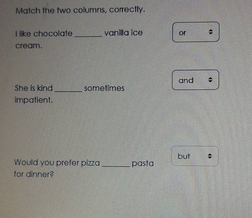 Match the two columns, correctly. 
I like chocolate _vanilla ice or 4
cream. 
and 
She is kind _sometimes 
impatient. 
but 
Would you prefer pizza _pasta 
for dinner?