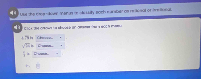 Use the drop-down menus to classify each number as rational or irrational. 
Click the arrows to choose an answer from each menu.
4.overline 79 is Choose...
sqrt(24) is Choose
 π /2  is Choose...