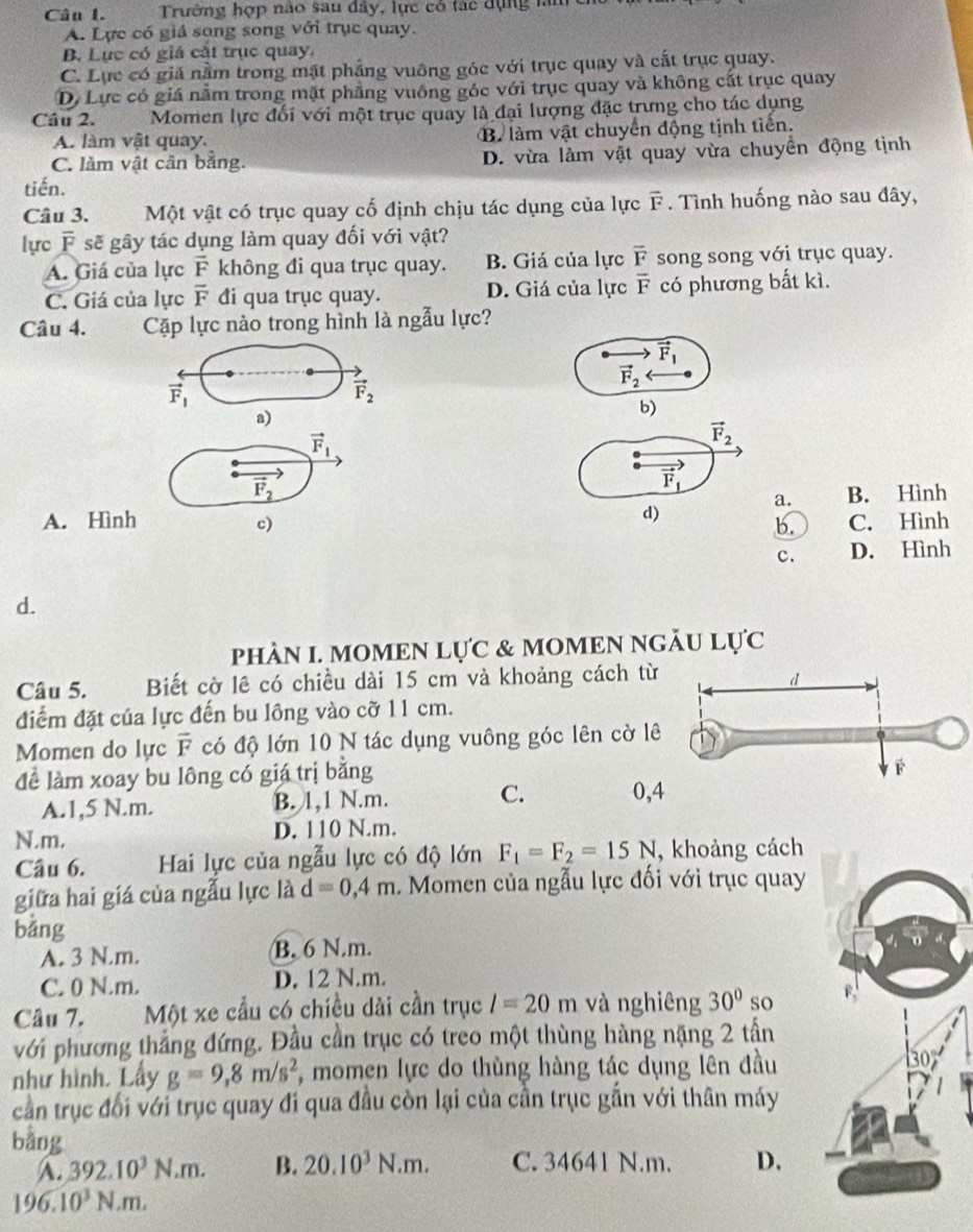 Trường hợp nào sau đây, lực có tác dụng làm
A. Lực có giá song song với trục quay.
B. Lực có giả cắt trục quay,
C. Lực có giả nằm trong mặt phẳng vuông góc với trục quay và cất trục quay.
D. Lực có giá năm trong mặt phẳng vuông góc với trục quay và không cắt trục quay
Câu 2. Momen lực đối với một trục quay là đại lượng đặc trưng cho tác dụng
A. làm vật quay. B làm vật chuyển động tịnh tiển.
C. làm vật cân bằng. D. vừa làm vật quay vừa chuyền động tịnh
tiến.
Câu 3.  Một vật có trục quay cổ định chịu tác dụng của lực vector F. Tình huống nào sau đây,
lực F sẽ gây tác dụng làm quay đối với vật?
A. Giá của lực vector F không đi qua trục quay. B. Giá của lực overline F song song với trục quay.
C. Giá của lực overline F đi qua trục quay. D. Giá của lực overline F có phương bắt kì.
Câu 4. Cặp lực nào trong hình là ngẫu lực?
vector F_1
vector F_1
vector F_2
vector F_2
a)
b)
vector F_1
vector F_2
vector F_1
vector F_2 B. Hình
a.
d)
A. Hình c) C. Hình
b.
c. D. Hình
d.
phàN I. MOMEN Lực & MOMEN NGÃU Lực
Câu 5. Biết cờ lê có chiều dài 15 cm và khoảng cách từ
điểm đặt của lực đến bu lồng vào cỡ 11 cm.
Momen do lực overline F có độ lớn 10 N tác dụng vuông góc lên cờ lê
để làm xoay bu lông có giá trị bằng
A.1,5 N.m. B. 1,1 N.m. C. 0,
N.m. D. 110 N.m.
Câu 6. Hai lực của ngẫu lực có độ lớn F_1=F_2=15N , khoảng cách
giữa hai giá của ngẫu lực là d=0,4m L Momen của ngẫu lực đối với trục quay
bảng
A. 3 N.m. B. 6 N.m.
C. 0 N.m. D. 12 N.m.
Câu 7. Một xe cầu có chiều dài cần trục l=20m và nghiêng 30° so F
với phương thắng đứng. Đầu cần trục có treo một thùng hàng nặng 2 tần
như hình. Lấy g=9,8m/s^2 , momen lực do thùng hàng tác dụng lên đầu
30
cần trục đối với trục quay đi qua đầu còn lại của cần trục gắn với thân máy
bằng D.
A. 392.10^3N.m. B. 20.10^3N.m. C. 34641 N.m.
196.10^3N.m.