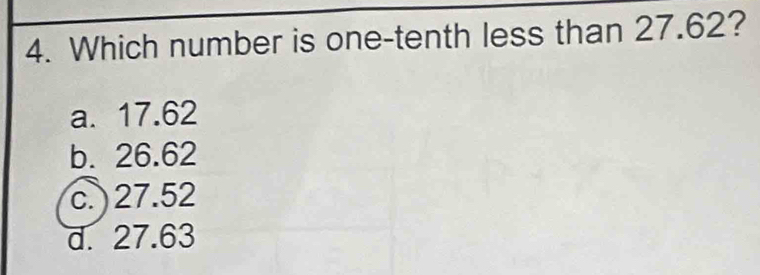 Which number is one-tenth less than 27.62?
a. 17.62
b. 26.62
c. 27.52
d. 27.63