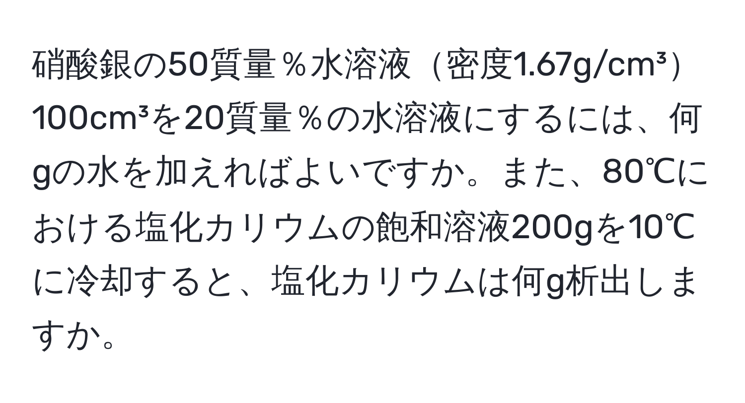 硝酸銀の50質量％水溶液密度1.67g/cm³100cm³を20質量％の水溶液にするには、何gの水を加えればよいですか。また、80℃における塩化カリウムの飽和溶液200gを10℃に冷却すると、塩化カリウムは何g析出しますか。