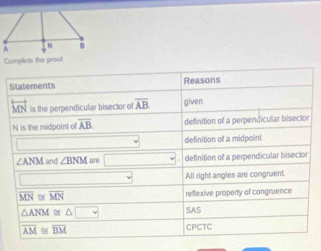 Complets the prool 
Statements Reasons 
overleftrightarrow MN is the perpendicular bisector of overline AB. given
N is the midpoint of overline AB. definition of a perpendicular bisector 
□ definition of a midpoint
∠ ANM and ∠ BNM are □ definition of a perpendicular bisector 
□ All right angles are congruent.
overline MN≌ overline MN reflexive property of congruence
△ ANM≌ △ □
SAS
overline AM≌ overline BM CPCTC