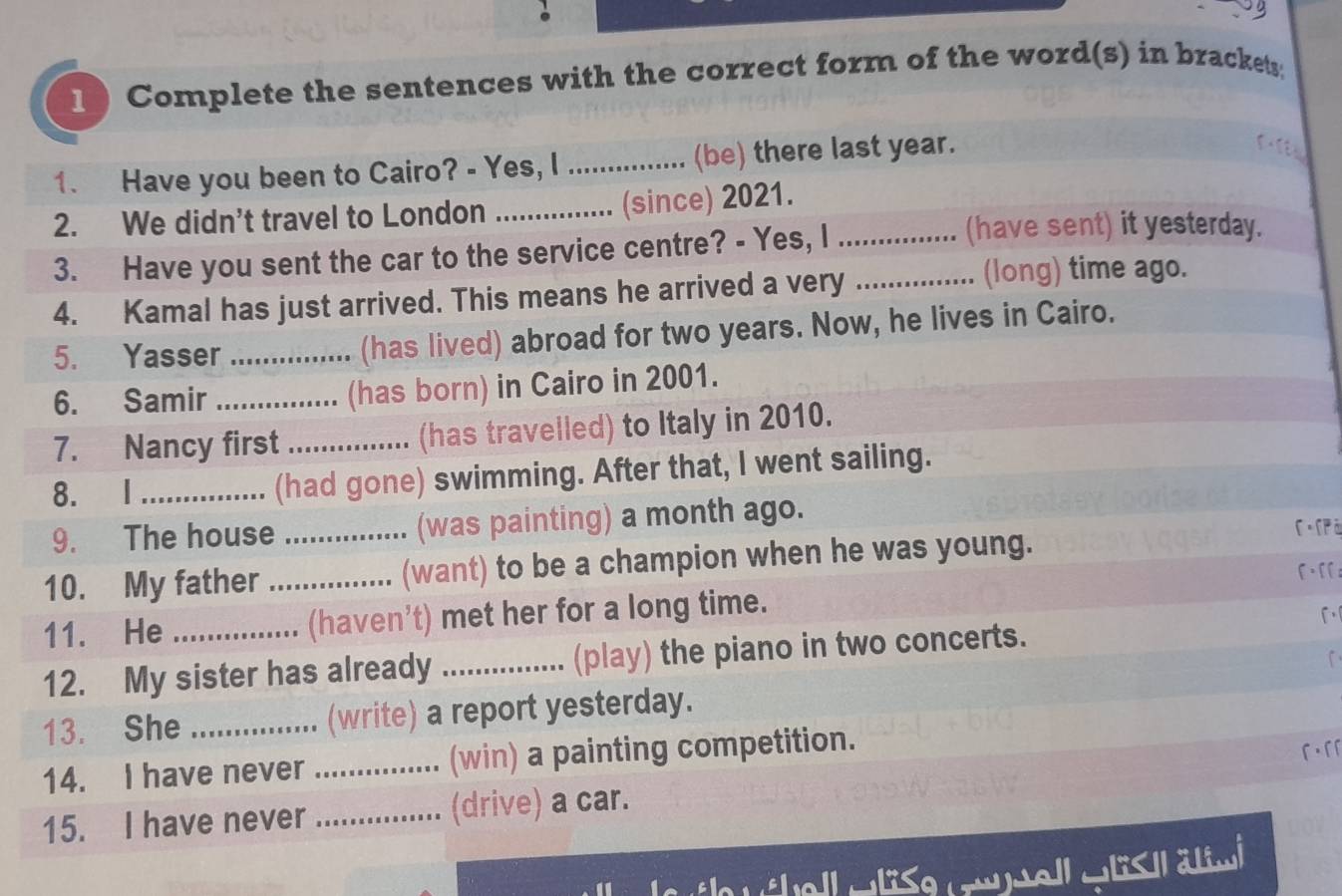 Complete the sentences with the correct form of the word(s) in brackets; 
1. Have you been to Cairo? - Yes, I_ ........ (be) there last year. 
2. We didn’t travel to London _(since) 2021. 
3. Have you sent the car to the service centre? - Yes, I_ 
(have sent) it yesterday. 
4. Kamal has just arrived. This means he arrived a very_ 
(long) time ago. 
5. Yasser _(has lived) abroad for two years. Now, he lives in Cairo. 
6. Samir _(has born) in Cairo in 2001. 
7. Nancy first _(has travelled) to Italy in 2010. 
8. I_ (had gone) swimming. After that, I went sailing. 
9. The house _(was painting) a month ago. 
C.[pā 
10. My father _(want) to be a champion when he was young. 
[.[[ 
11. He (haven’t) met her for a long time. 
[ 
12. My sister has already _(play) the piano in two concerts. 
13. She_ (write) a report yesterday. 
14. I have never _(win) a painting competition. 
r·rr 
15. I have never _(drive) a car. 
Hellwläse rtel wlish ätim