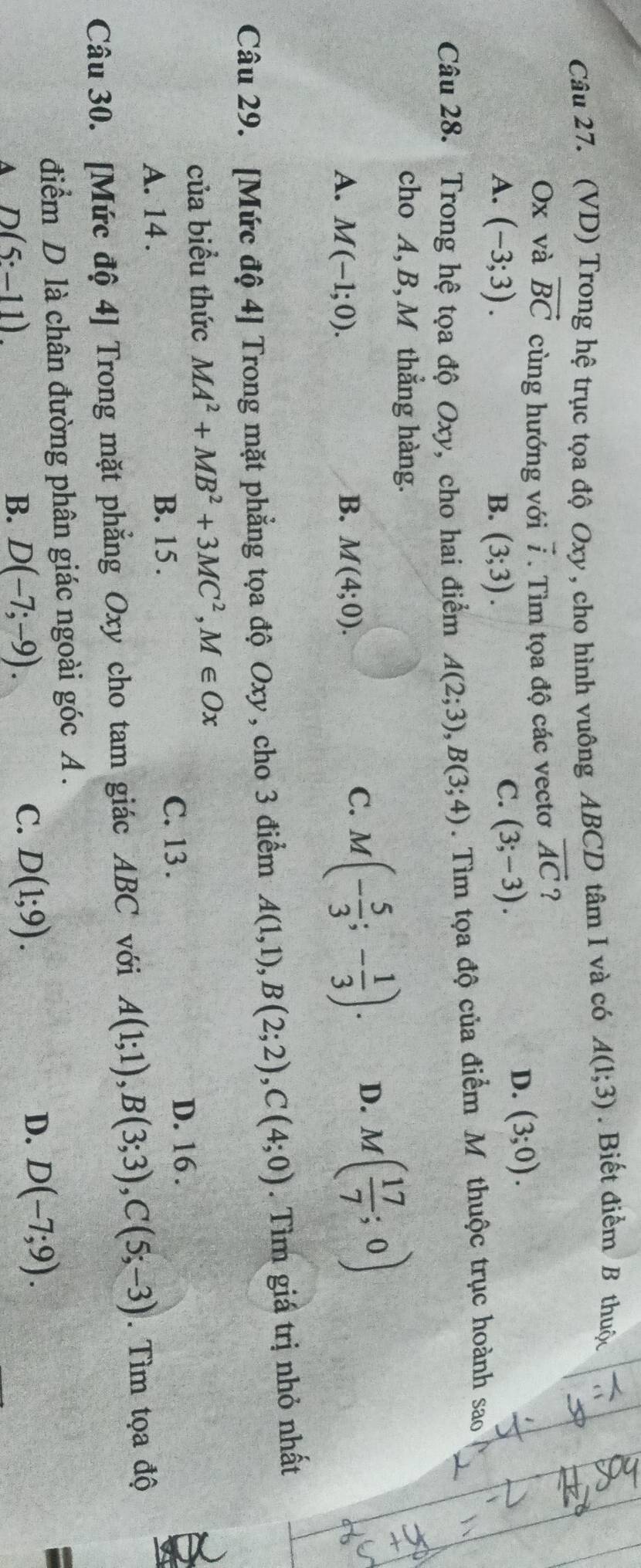 (VD) Trong hệ trục tọa độ Oxy , cho hình vuông ABCD tâm I và có A(1;3). Biết điểm B thuộc
Ox và vector BC cùng hướng với vector i. Tìm tọa độ các vectơ vector AC ?
D. (3;0).
A. (-3;3). B. (3;3).
C. (3;-3). 
Câu 28. Trong hệ tọa độ Oxy, cho hai điểm A(2;3), B(3;4). Tìm tọa độ của điểm M thuộc trục hoành sao
cho A, B, M thẳng hàng.
A. M(-1;0). B. M(4;0).
C. M(- 5/3 ;- 1/3 ). D. M( 17/7 ;0)
Câu 29. [Mức độ 4] Trong mặt phẳng tọa độ Oxy, cho 3 điểm A(1,1), B(2;2), C(4;0). Tìm giấ trị nhỏ nhất
của biểu thức MA^2+MB^2+3MC^2, M∈ Ox
D. 16 .
B. 15 .
A. 14. C. 13 .
Câu 30. [Mức độ 4] Trong mặt phẳng Oxy cho tam giác ABC với A(1;1), B(3;3), C(5;-3). Tìm tọa độ
điểm D là chân đường phân giác ngoài góc A.
D.
A D(5:-11).
B. D(-7;-9). C. D(1;9). D(-7;9).