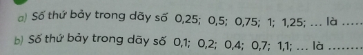 Số thứ bảy trong dãy số 0, 25; 0, 5; 0, 75; 1; 1, 25; . là …_ 
b) Số thứ bảy trong dãy số 0, 1; 0, 2; 0, 4; 0, 7; 1, 1; ... là .....