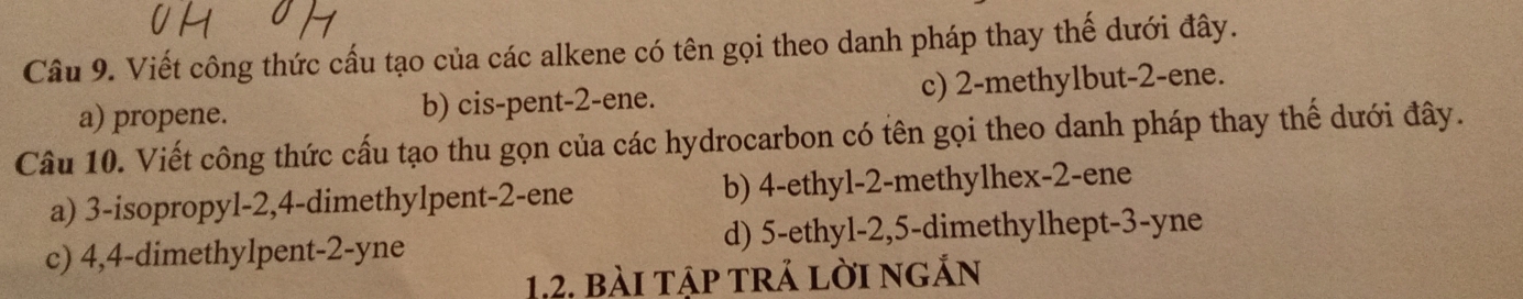 Viết công thức cấu tạo của các alkene có tên gọi theo danh pháp thay thế dưới đây.
a) propene. b) cis-pent -2 -ene. c) 2 -methylbut -2 -ene.
Câu 10. Viết công thức cấu tạo thu gọn của các hydrocarbon có tên gọi theo danh pháp thay thế dưới đây.
a) 3 -isopropyl -2, 4 -dimethylpent -2 -ene b) 4 -ethyl- 2 -methylhex- 2 -ene
c) 4, 4 -dimethylpent -2-yne d) 5 -ethyl -2, 5 -dimethylhept- 3 -yne
1, 2, bài tập trả lời ngắn