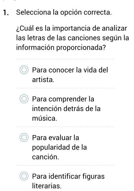 Selecciona la opción correcta.
¿Cuál es la importancia de analizar
las letras de las canciones según la
información proporcionada?
Para conocer la vida del
artista.
Para comprender la
intención detrás de la
música.
Para evaluar la
popularidad de la
canción.
Para identificar figuras
literarias.