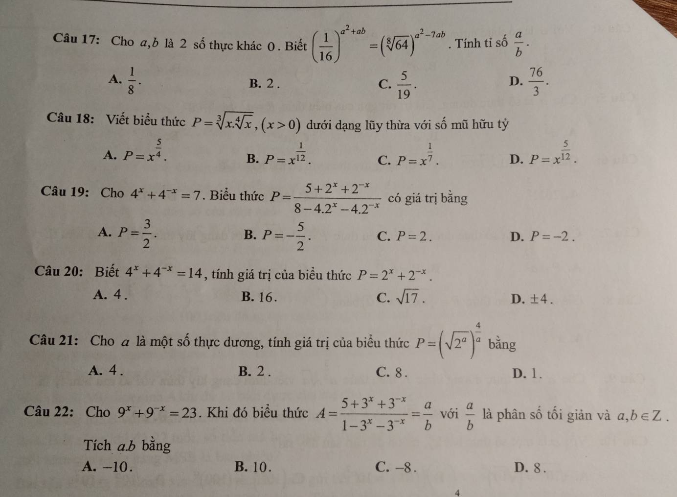 Cho a,b là 2 số thực khác 0 . Biết ( 1/16 )^a^2+ab=(sqrt[8](64))^a^2-7ab. Tính tỉ số  a/b .
A.  1/8 .  76/3 .
B. 2 .  5/19 .
C.
D.
Câu 18: Viết biểu thức P=sqrt[3](x.sqrt [4]x),(x>0) dưới dạng lũy thừa với số mũ hữu tỷ
A. P=x^(frac 5)4. P=x^(frac 1)12. P=x^(frac 1)7. P=x^(frac 5)12.
B.
C.
D.
Câu 19: Cho 4^x+4^(-x)=7. Biểu thức P= (5+2^x+2^(-x))/8-4.2^x-4.2^(-x)  có giá trị bằng
A. P= 3/2 . P=- 5/2 .
B.
C. P=2. D. P=-2.
Câu 20: Biết 4^x+4^(-x)=14 , tính giá trị của biểu thức P=2^x+2^(-x).
A. 4 . B. 16. C. sqrt(17). D. ± 4.
Câu 21: Cho a là một số thực dương, tính giá trị của biểu thức P=(sqrt(2^a))^ 4/a  bằng
A. 4 . B. 2 . C. 8 . D. 1 .
Câu 22: Cho 9^x+9^(-x)=23. Khi đó biểu thức A= (5+3^x+3^(-x))/1-3^x-3^(-x) = a/b  với  a/b  là phân số tối giản và a,b∈ Z.
Tích a.b bằng
A. -10. B. 10. C. -8 . D. 8 .
4