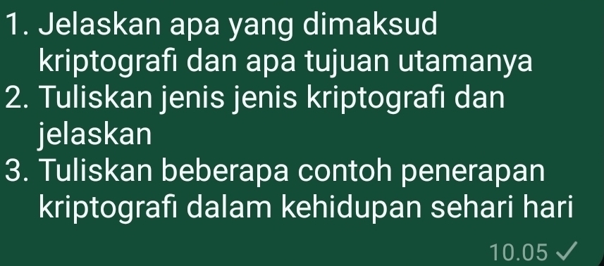 Jelaskan apa yang dimaksud 
kriptografi dan apa tujuan utamanya 
2. Tuliskan jenis jenis kriptografi dan 
jelaskan 
3. Tuliskan beberapa contoh penerapan 
kriptografi dalam kehidupan sehari hari
10.05