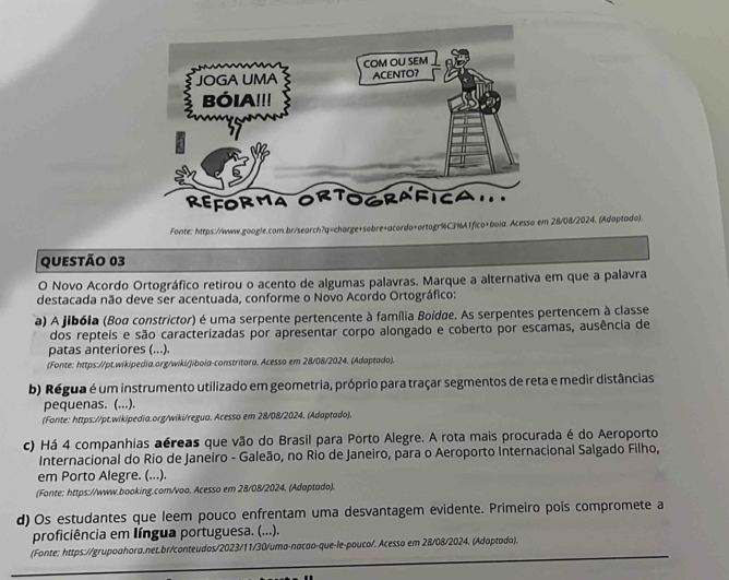 Fonte: https://www.google.com.br/search?q=charge+sobre+acordo+ortogr%C3%A1fico+boia. Acesso em 28/08/2024. (Adaptado).
Questão 03
O Novo Acordo Ortográfico retirou o acento de algumas palavras. Marque a alternativa em que a palavra
destacada não deve ser acentuada, conforme o Novo Acordo Ortográfico:
a) A jibóia (Boa constrictor) é uma serpente pertencente à família Boidøe. As serpentes pertencem à classe
dos repteis e são caracterizadas por apresentar corpo alongado e coberto por escamas, ausência de
patas anteriores (...).
(Fonte: https://pt.wikipedia.org/wiki/jiboia-constritora. Acesso em 28/08/2024. (Adaptado).
b) Régua é um instrumento utilizado em geometria, próprio para traçar segmentos de reta e medir distâncias
pequenas. (...).
(Fonte: https://pt.wikipedia.org/wiki/regua. Acesso em 28/08/2024. (Adaptado).
c) Há 4 companhias aéreas que vão do Brasil para Porto Alegre. A rota mais procurada é do Aeroporto
Internacional do Rio de Janeiro - Galeão, no Rio de Janeiro, para o Aeroporto Internacional Salgado Filho,
em Porto Alegre. (...).
(Fonte: https://www.booking.com/voo. Acesso em 28/08/2024. (Adaptado).
d) Os estudantes que leem pouco enfrentam uma desvantagem evidente. Primeiro pois compromete a
proficiência em língua portuguesa. (...).
(Fonte: https://grupoahora.net.br/conteudos/2023/11/30/uma-nacao-que-le-pouco/. Acesso em 28/08/2024. (Adoptado).