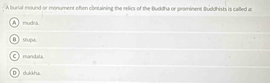 A burial mound or monument often containing the relics of the Buddha or prominent Buddhists is called a:
A mudra.
B stupa.
C mandala.
D dukkha.