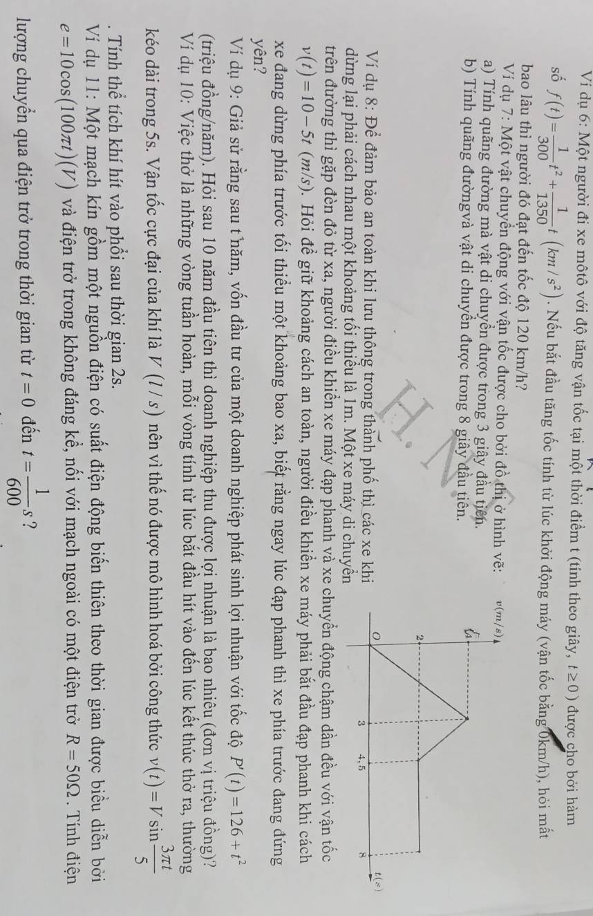 Ví dụ 6: Một người đi xe môtô với độ tăng vận tốc tại một thời điểm t (tính theo giây, t≥ 0) được cho bởi hàm
số f(t)= 1/300 t^2+ 1/1350 t(km/s^2). Nếu bắt đầu tăng tốc tính từ lúc khởi động máy (vận tốc bằng 0km/h), hỏi mất
bao lâu thì người đó đạt đến tốc độ 120 km/h?
Ví dụ 7: Một vật chuyển động với vận tốc được cho bởi đồ thị ở hình vẽ: 
a) Tính quãng đường mà vật di chuyển được trong 3 giây đầu tiên.
b) Tính quãng đườngvà vật di chuyển được trong 8 giây đầu tiên.
Ví dụ 8: Để đảm bảo an toàn khi lưu thông trong thành phố thì các xe khi
dừng lại phải cách nhau một khoảng tối thiểu là 1m. Một xe máy di chuyển
trên đường thì gặp đèn đỏ từ xa, người điều khiển xe máy đạp phanh và xe chuyển động chậm dần đều với vận tốc
v(t)=10-5t (m/s) ). Hỏi để giữ khoảng cách an toàn, người điều khiển xe máy phải bắt đầu đạp phanh khi cách
xe đang dừng phía trước tối thiểu một khoảng bao xa, biết rằng ngay lúc đạp phanh thì xe phía trước đang đứng
yên?
Ví dụ 9: Giả sử rằng sau t năm, vốn đầu tư của một doanh nghiệp phát sinh lợi nhuận với tốc độ P'(t)=126+t^2
(triệu đồng/năm). Hỏi sau 10 năm đầu tiên thì doanh nghiệp thu được lợi nhuận là bạo nhiêu (đơn vị triệu đồng)?
Ví dụ 10: Việc thở là những vòng tuần hoàn, mỗi vòng tính từ lúc bắt đầu hít vào đến lúc kết thúc thở ra, thường
kéo dài trong 5s. Vận tốc cực đại của khí là V(l/s) nên vì thế nó được mô hình hoá bởi công thức v(t)=Vsin  3π t/5 . Tính thể tích khí hít vào phổi sau thời gian 2s.
Ví dụ 11: Một mạch kín gồm một nguồn điện có suất điện động biến thiên theo thời gian được biểu diễn bởi
e=10cos (100π t)(V) và điện trở trong không đáng kể, nối với mạch ngoài có một điện trở R=50Omega Tnh điện
lượng chuyển qua điện trở trong thời gian từ t=0 đến t= 1/600 s ?