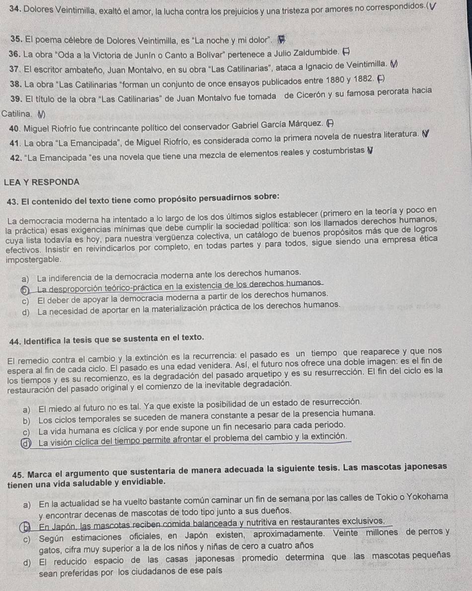 Dolores Veintimilla, exaltó el amor, la lucha contra los prejuicios y una tristeza por amores no correspondidos.(√
35. El poema célebre de Dolores Veintimilla, es 'La noche y mi dolor'.
36. La obra "Oda a la Victoria de Junín o Canto a Bolívar” pertenece a Julio Zaldumbide. 
37. El escritor ambateño, Juan Montalvo, en su obra "Las Catilinarias", ataca a Ignacio de Veintimilla. ()
38. La obra "Las Catilinarias "forman un conjunto de once ensayos publicados entre 1880 y 1882. (F)
39. El título de la obra "Las Catilinarias" de Juan Montalvo fue tomada de Cicerón y su famosa perorata hacia
Catilina. V)
40. Miguel Riofrío fue contrincante político del conservador Gabriel García Márquez. (A
41. La obra "La Emancipada", de Miguel Riofrío, es considerada como la primera novela de nuestra literatura. (
42. “La Emancipada "es una novela que tiene una mezcla de elementos reales y costumbristas (
LEA Y RESPONDA
43. El contenido del texto tiene como propósito persuadirnos sobre:
La democracia moderna ha intentado a lo largo de los dos últimos siglos establecer (primero en la teoría y poco en
la práctica) esas exigencias mínimas que debe cumplir la sociedad política: son los llamados derechos humanos,
cuya lista todavía es hoy, para nuestra vergüenza colectiva, un catálogo de buenos propósitos más que de logros
efectivos. Insistir en reivindicarlos por completo, en todas partes y para todos, sigue siendo una empresa ética
impostergable.
a) La indiferencia de la democracia moderna ante los derechos humanos.
6  La desproporción teórico-práctica en la existencia de los derechos humanos.
c) El deber de apoyar la democracia moderna a partir de los derechos humanos.
d) La necesidad de aportar en la materialización práctica de los derechos humanos.
44. Identifica la tesis que se sustenta en el texto.
El remedio contra el cambio y la extinción es la recurrencia: el pasado es un tiempo que reaparece y que nos
espera al fin de cada ciclo. El pasado es una edad venidera. Así, el futuro nos ofrece una doble imagen: es el fin de
los tiempos y es su recomienzo, es la degradación del pasado arquetipo y es su resurrección. El fin del ciclo es la
restauración del pasado original y el comienzo de la inevitable degradación.
a) El miedo al futuro no es tal. Ya que existe la posibilidad de un estado de resurrección.
b) Los ciclos temporales se suceden de manera constante a pesar de la presencia humana.
c) La vida humana es cíclica y por ende supone un fin necesario para cada periodo.
d La visión cíclica del tiempo permite afrontar el problema del cambio y la extinción.
45. Marca el argumento que sustentaría de manera adecuada la siguiente tesis. Las mascotas japonesas
tienen una vida saludable y envidiable.
a) En la actualidad se ha vuelto bastante común caminar un fin de semana por las calles de Tokio o Yokohama
y encontrar decenas de mascotas de todo tipo junto a sus dueños.
b En Japón, las mascotas reciben comida balanceada y nutritiva en restaurantes exclusivos.
c) Según estimaciones oficiales, en Japón existen, aproximadamente. Veinte millones de perros y
gatos, cifra muy superior a la de los niños y niñas de cero a cuatro años
d) El reducido espacio de las casas japonesas promedio determina que las mascotas pequeñas
sean preferidas por los ciudadanos de ese país