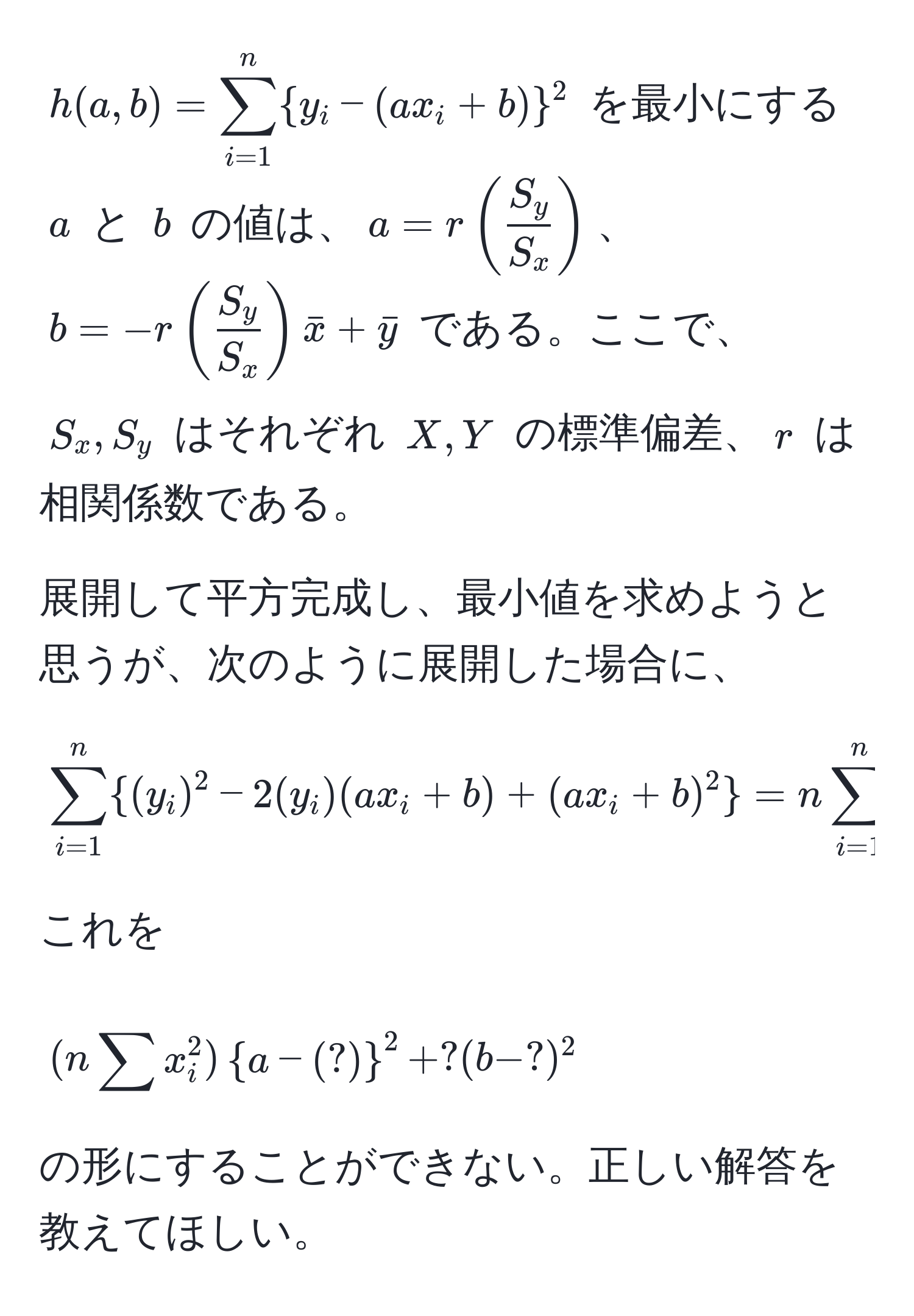 $h(a,b) = sum_(i=1)^n (y_i - (ax_i + b))^(2$ を最小にする $a$ と $b$ の値は、$a = r ( fracS_y)S_x )$、$b = -r (  S_y/S_x  ) barx + bary$ である。ここで、$S_x, S_y$ はそれぞれ $X, Y$ の標準偏差、$r$ は相関係数である。

展開して平方完成し、最小値を求めようと思うが、次のように展開した場合に、

$$
sum_(i=1)^n (y_i)^2 - 2(y_i)(ax_i + b) + (ax_i + b)^2 
= nsum_(i=1)^n  (y_i)^2 - 2asum x_i y_i - 2bsum y_i + a^(2 ( sum x_i^2 ) + 2ab sum x_i + nb^2 )
$$

これを

$$
(nsum x_i^(2)a - (?))^2 + ?(b - ?)^2
$$

の形にすることができない。正しい解答を教えてほしい。