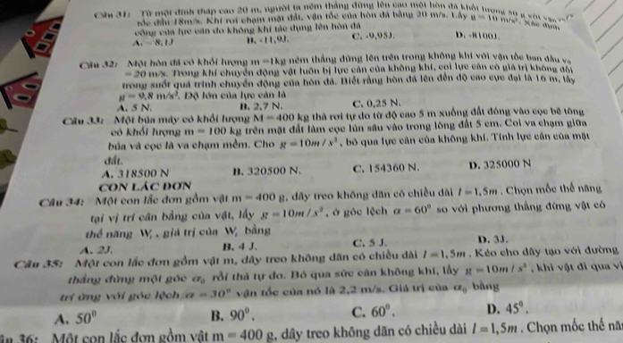 Ch 31:  Từ một đinh tháp cao 20 m, người la nêm thắng động lên cao một hòn đã k
            
róc đi 18m/s. Khi roi chạm mặt đất, vận tốc của hòn đá bằng 20 m/s. Lây y=10m/s^2. Xhe định
công của lực cán do không khí tác dụng lên hòn đã
A.   8, 1J B. < 11,9J. C. -9,95J. D. -8100J .
Câu 32:  Một hòn đá có khổi lượng m-1kmu têm thắng đứng lên trên trong không khi với vận tốc ban đầu va
20 m/s. Trong khí chuyển động vật luôn bị lực cản của không khí, coi lực cán có giả trị không đo
trong suốt quá trình chuyển động của hòn đá. Biết rằng hòn đá lên đến độ cao cực đại là 16 m, lây
mu =9,8m/s^2 *  Độ lớn của lực cản là
A. 5 N. B. 2,7 N. C. 0.25 N.
Câu 33:  Một bủa máy có khổi lượng M=400kg thà rơi tự do từ độ cao 5 m xuống đất đóng vào cọc bê tông
có khối lượng m=100k_ 2 trên mặt đất làm cọc lún sâu vào trong lông đất 5 cm. Coi va chạm giữa
bủa và cọc là va chạm mềm. Cho g=10m/s^2 , bỏ qua lực cản của không khí. Tính lực cần của mặt
đất.
A. 318500 N B. 320500 N. C. 154360 N. D. 325000 N
CON LáC Đơn
Câu 34: Một con lắc đơn gồm vật m=400 2, đây treo không dân có chiều dài l=1.5m. Chọn mốc thế năng
tại vị trí cần bằng của vật, lấy g=10m/s^2 , ở góc lệch a=60° so với phương thắng đừng vật có
thể năng W_2 giá trị của Wị bằng
A. 2J. B. 4 J. C. 5 J. D. 3J.
Cần 35: Một con lắc đơn gồm vật m, dây treo không dân có chiều dài l=1.5m. Kéo cho dây tạo với đường
thắng đứng một góc alpha _0 rồi thà tự đo. Bó qua sức cản không khí, lấy g=10m/s^2 , khi vật đi qua vị
trí ứng với góc lệch a=30° vận tốc của nó là 2,2 m/s. Giá trị của alpha _0 bàng
A. 50° B. 90°. C. 60°. D. 45°.
ân 36:  . Một con lắc đơn gồm vật m=400g 2, dây treo không dãn có chiều dài l=1,5m. Chọn mốc thế nă