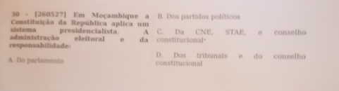 30 - [260527] Em Moçambique a B. Dos partidos políticos
Constituição da República aplica um
sistema presidencialista. A C. Da CNE. STAE. e conselho
administração eleitoral e
responsabilidade: da constitucional。
D. Dos tribunais do conselho
A. Do parlamento constitucional