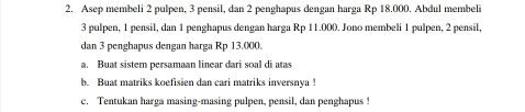 Asep membeli 2 pulpen, 3 pensil, dan 2 penghapus dengan harga Rp 18.000. Abdul membeli
3 pulpen, 1 pensil, dan 1 penghapus dengan harga Rp 11.000. Jono membeli 1 pulpen, 2 pensil, 
dan 3 penghapus dengan harga Rp 13.000. 
a. Buat sistem persamaan linear dari soal di atas 
b. Buat matriks koefisien dan cari matriks inversnya ! 
c. Tentukan harga masing-masing pulpen, pensil, dan penghapus !