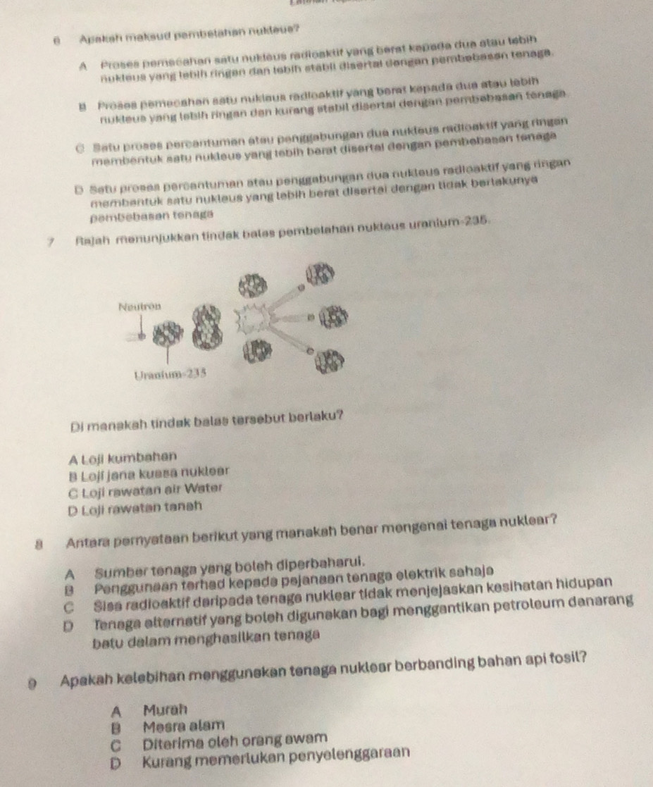 Apakah maksud pembetahan nukleus?
A Proses pemacahan satu nukieus radioaktit yang berat kapada dua stau tebih
nukieus yang lebih ringen dan lebih stabil disertal dongan pembabasan tenaga.
B Proses pemecahen satu nukiaus radioaktif yang berat kepada dua atau lebih
nukleus yang lebih ringan dan kurang stabil disertai dengan pembebasan tenaga .
C Satu proses percentumen atau penggabungen dua nukleus radioaktif yang rìngan
membentuk satu nukleus yang lebih berat disertal dengan pembebasan tenaga
D Setu proses percentuman atau penggabungan dua nukleus radioaktif yang rngan
membentuk satu nukleus yang lebih berat disertai dengan tidak berlakunya
pəmbebasan tenaga
7  Rajah menunjukkan tindak bales pembelahan nukleus uranium 235
Di manakah tindak balas tersebut berlaku?
A Loji kumbahan
B Lojí jana kussa nuklear
C Loji rawatan air Water
D Loji rawatan tanah
8 Antara pernyataan berikut yang manakah benar mengenai tenaga nuklear?
A Sumber tenaga yang boleh diperbaharui.
B Penggunaan terhad kepada pejanaən tenaga elektrik sahaja
C Sisa radioaktif daripada tenaga nuklear tidak menjejaskan kesihatan hidupan
D Tenaga alternatif yang boleh digunakan bagi menggantikan petroleum danarang
batu dalam menghasilkan tenaga
9 Apakah kelebihan menggunekan tenaga nuklear berbanding bahan api fosil?
A Murah
B Mesra alam
C Diterima oleh orang awam
D Kurang memerlukan penyelenggaraan