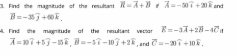 Find the magnitude of the resultant vector R=vector A+vector B if vector A=-50widehat i+20widehat k and
vector B=-35widehat j+60widehat k. 
4. Find the magnitude of the resultant vector vector E=-3vector A+2vector B-4vector C if
vector A=10widehat i+5widehat j-15widehat k, vector B=-5widehat i-10widehat j+2widehat k , and vector C=-20widehat i+10widehat k.