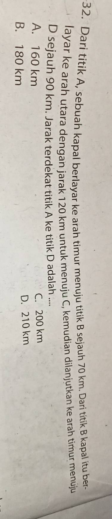 Dari titik A, sebuah kapal berlayar ke arah timur menuju titik B sejauh 70 km. Dari titik B kapal itu ber
layar ke arah utara dengan jarak 120 km untuk menuju C, kemudian dilanjutkan ke arah timur menúju
D sejauh 90 km. Jarak terdekat titik A ke titik D adalah ....
A. 160 km
C. 200 km
B. 180 km
D. 210 km