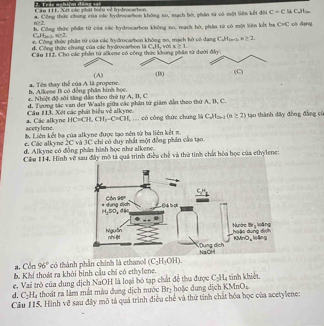 Trắc nghiệm đúng sai
Câu 111. Xét các phát biểu về hydrocarbon.
a. Công thức chung của các hydrocarbon không no, mạch hở, phân tử có một liên kết đôi C=C là C_nH_2n,
n≥ 2.
b. Công thức phân tử của các hydrocarbon không no, mạch hở, phân tử có một liên kết ba Cequiv C có dạng
C_nH_2n-2,n≥ 2.
c. Công thức phân tử của các hydrocarbon không no, mạch hở có dạng C_nH_2n+2,n≥ 2.
d. Công thức chung của các hydrocarbon là C_xH_y với x≥ 1.
Câu 112. Cho các phân tử alkene có công thức khung phân tử d
(A) (B)(C)
a. Tên thay thế của A là propene.
b. Alkene B có đồng phân hình học.
c. Nhiệt độ sôi tăng dần theo thứ tự A, B, C
d. Tương tác van der Waals giữa các phân tử giảm dần theo thứ A, B, C.
Câu 113. Xét các phát biểu về alkyne.
a. Các alkyne HCequiv CH,CH_3-Cequiv CH , ... có công thức chung là C_nH_2n-2(n≥ 2) tạo thành dãy đồng đẳng củ
acetylene.
b. Liên kết ba của alkyne được tạo nên từ ba liên kết π.
c. Các alkyne 2C và 3C chỉ có duy nhất một đồng phân cấu tạo.
d. Alkyne có đồng phân hình học như alkene.
Câu 114. Hình vẽ sau đây mô tả quá trình điều chế và thử tính chất hóa học của ethylene:
a. Cồn 96° có thành phần chính là ethanol (C_2H_5OH).
b. Khí thoát ra khỏi bình cầu chỉ có ethylene.
c. Vai trò của dung dịch NaOH là loại bỏ tạp chất đề thu được C_2H_4 tinh khiết.
d. C_2H_4 thoát ra làm mất màu dung dịch nước Br_2 hoặc dung dịch KMr O_4.
Câu 115. Hình vẽ sau đây mô tả quá trình điều chế và thử tính chất hóa học của acetylene: