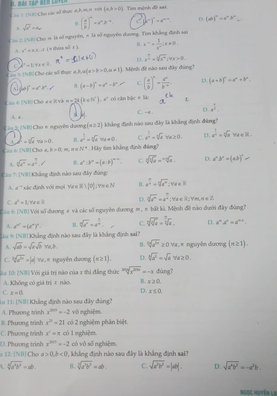 [NB| Cho các số thực a,b,m,n với (a,b>0). Tìm mệnh đề sai.
A. sqrt(a^2)=a B. ( a/b )^m=a^m.b^(-m). C (a^m)^n=a^(m+n). D. (ab)^m=a^m.b^m.
Câu 2: IN BCho # là số nguyên, " là số nguyên dương. Tìm khẳng định sai
A. x^n=x.x...x (π thừa số x ). B. x^(-n)= 1/x^n ;x!= 0.
D. x^(frac m)n=sqrt[n](x^m);forall x>0.
C t^0=1;forall x ∈R.
Cau 3: [NB] Cho các số thực a,b, alpha (a>b>0,alpha != 1). Mệnh đề nào sau đây đúng?
Al ab)^a=a^a.b^a. B. (a-b)^alpha =a^(alpha)-b^(alpha). C. ( a/b )^a= a^a/b^(-a) . D. (a+b)^alpha =a^(alpha)+b^(alpha).
Câu 4: [NB] Cho a∈ R và n=2k(k∈ N^*),a^n có căn bậc # là:
C. -a .
A. a . B . |z|. D. a^(frac n)2.
Câu 5: [NB] Cho # nguyên dương (n≥ 2) khẳng định nào sau đây là khắng định đúng?
A. =sqrt[n](a)forall a>0. B. a^(frac 1)n=sqrt[n](a)forall a!= 0. C. a^(frac 1)n=sqrt[n](a)forall a≥ 0. D. a^(frac 1)n=sqrt[n](a)forall a∈ R.
Câu 6: [NB] Cho a, b>0;m,n∈ N^*. Hãy tìm khẳng định đúng?
A. sqrt[n](a^m)=a^(frac m)n. B. a^n:b^m=(a:b)^m-n. C. sqrt[n](sqrt [k]a)=sqrt[n+k](a). D. a^n.b^n=(a.b)^n.
Cầu 7: [NB]Khẳng định nào sau đây đúng:
A. a' xác định với mọi forall a∈ R| 0 ;forall n∈ N B. a^(frac m)n=sqrt[n](a^m);forall a∈ R
C. a^0=1;forall a∈ R
D. sqrt[n](a^m)=a^(frac m)n;forall a∈ R;forall m,n∈ Z
Câu 8: [NB] Với số dương # và các số nguyên dương m , " bất kì. Mệnh đề nào dưới đây đúng?
C.
A. a^(m^n)=(a^m)^n. B. sqrt[m](a^n)=a^(frac n)m. sqrt[m](sqrt [n]a)=sqrt[ m/n ](a). D. a^m.a^n=a^(m.n).
Cầu 9: [NB] Khắng định nào sau đây là khắng định sai?
B. sqrt[2n](a^(2n))≥ 0forall a
A. sqrt(ab)=sqrt(a)sqrt(b)forall a,b. nguyên dương (n≥ 1).
C. sqrt[2n](a^(2n))=|a| Va , n nguyên dương (n≥ 1). D. sqrt[4](a^2)=sqrt(a)forall a≥ 0.
âu 10: [NB]Với giá trị nào của x thì đẳng thức sqrt[2016](x^(2016))=-x đúng?
B.
A. Không có giá trị x nào. x≥ 0.
C. x=0.
D. x≤ 0.
1u 11: [NB] Khắng định nào sau đây đúng?
A. Phương trình x^(2015)=-2 vô nghiệm.
B. Phương trình x^(21)=21 có 2 nghiệm phân biệt.
C. Phương trình x^c=π có 1 nghiệm.
D. Phương trình x^(2015)=-2 có vô số nghiệm.
1 12:[NB] Cho a>0,b<0</tex> , khẳng định nào sau đây là khẳng định sai?
C.
4. sqrt[4](a^4b^4)=ab. sqrt[3](a^3b^3)=ab. sqrt(a^2b^2)=|ab|. D. sqrt(a^4b^2)=-a^2b.
B.
Ngọc Huyến LB