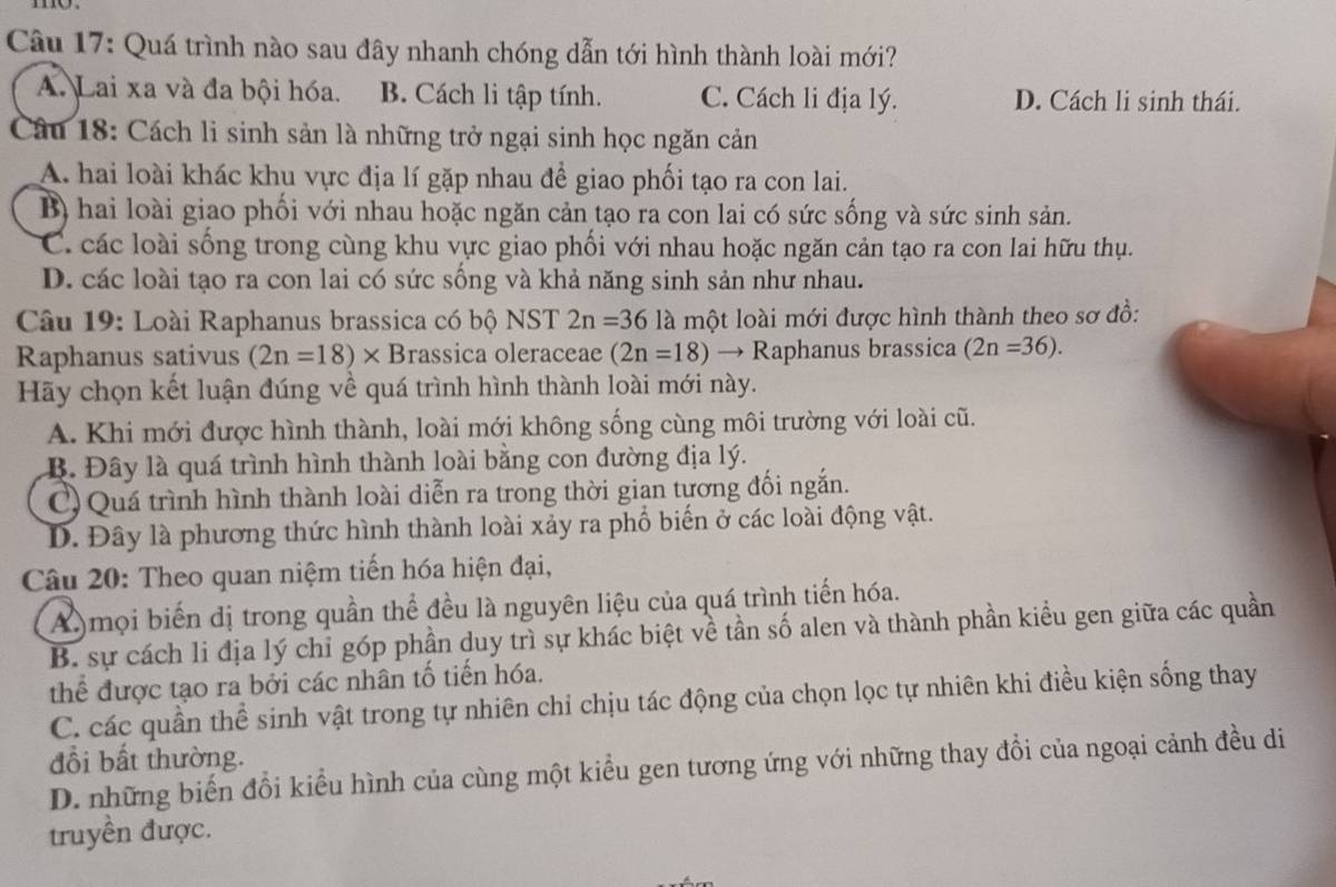 Quá trình nào sau đây nhanh chóng dẫn tới hình thành loài mới?
A. Lai xa và đa bội hóa. B. Cách li tập tính. C. Cách li địa lý. D. Cách li sinh thái.
Câu 18: Cách li sinh sản là những trở ngại sinh học ngăn cản
A. hai loài khác khu vực địa lí gặp nhau để giao phối tạo ra con lai.
B) hai loài giao phối với nhau hoặc ngăn cản tạo ra con lai có sức sống và sức sinh sản.
C. các loài sống trong cùng khu vực giao phối với nhau hoặc ngăn cản tạo ra con lai hữu thụ.
D. các loài tạo ra con lai có sức sống và khả năng sinh sản như nhau.
Câu 19: Loài Raphanus brassica có bộ NST 2n=36la một loài mới được hình thành theo sơ đồ:
Raphanus sativus (2n=18)* B rassica oleraceae (2n=18) → Raphanus brassica (2n=36).
Hãy chọn kết luận đúng về quá trình hình thành loài mới này.
A. Khi mới được hình thành, loài mới không sống cùng môi trường với loài cũ.
B. Đây là quá trình hình thành loài bằng con đường địa lý.
C) Quá trình hình thành loài diễn ra trong thời gian tựơng đối ngắn.
D. Đây là phương thức hình thành loài xảy ra phố biến ở các loài động vật.
Câu 20: Theo quan niệm tiến hóa hiện đại,
A) mọi biến dị trong quần thể đều là nguyên liệu của quá trình tiến hóa.
B. sự cách li địa lý chỉ góp phần duy trì sự khác biệt về tần số alen và thành phần kiều gen giữa các quần
thể được tạo ra bởi các nhân tố tiến hóa.
C. các quần thể sinh vật trong tự nhiên chỉ chịu tác động của chọn lọc tự nhiên khi điều kiện sống thay
đổi bất thường.
D. những biến đổi kiểu hình của cùng một kiểu gen tương ứng với những thay đổi của ngoại cảnh đều di
truyền được.