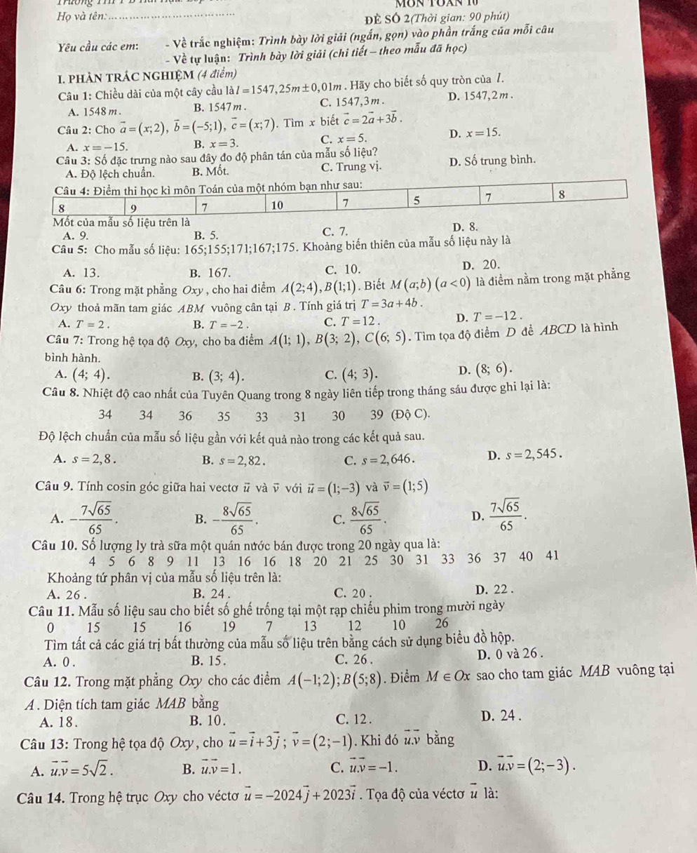 Họ và tên:_
ĐÊ SÓ 2(Thời gian: 90 phút)
Yu cầu các em:  - Về trắc nghiệm: Trình bày lời giải (ngắn, gọn) vào phần trắng của mỗi câu
- Về tự luận: Trình bày lời giải (chi tiết - theo mẫu đã học)
I. PHÀN TRÁC NGHIỆM (4 điểm)
Câu 1: Chiều dài của một cây cầu lal=1547,25m± 0 ,01m . Hãy cho biết số quy tròn của 7.
A. 1548 m . B. 1547 m . C. 1547,3m . D. 1547,2 m .
Câu 2: Cho vector a=(x;2),vector b=(-5;1),vector c=(x;7). Tìm x biết vector c=2vector a+3vector b.
D. x=15.
A. x=-15. B. x=3.
C. x=5.
Câu 3: Số đặc trưng nào sau đây đo độ phân tán của mẫu số liệu? D. Số trung bình.
lệch chuẩn. B. Mốt. C. Trung vj.
Mốt của mẫu số liệu trên là
A. 9. B. 5. C. 7. D. 8.
Câu 5: Cho mẫu số liệu: 165:155;171;1 67;175. Khoảng biến thiên của mẫu số liệu này là
A. 13. B. 167. C. 10. D. 20.
Câu 6: Trong mặt phẳng Oxy , cho hai điểm A(2;4),B(1;1). Biết M(a;b)(a<0) là điểm nằm trong mặt phẳng
Oxy thoả mãn tam giác ABM vuông cân tại B . Tính giá trị T=3a+4b.
A. T=2. B. T=-2.
C. T=12. D. T=-12.
Câu 7: Trong hệ tọa độ Oxy, cho ba điểm A(1;1),B(3;2),C(6;5). Tìm tọa độ điểm D đề ABCD là hình
bình hành.
A. (4;4). B. (3;4). C. (4;3).
D. (8;6).
Câu 8. Nhiệt độ cao nhất của Tuyên Quang trong 8 ngày liên tiếp trong tháng sáu được ghi lại là:
34 34 36 35 33 31 30 39 (Độ C).
Độ lệch chuẩn của mẫu số liệu gần với kết quả nào trong các kết quả sau.
A. s=2,8. B. s=2,82. C. s=2,646. D. s=2,545.
Câu 9. Tính cosin góc giữa hai vecto overline u và ū với vector u=(1;-3) và vector v=(1;5)
A. - 7sqrt(65)/65 . - 8sqrt(65)/65 . C.  8sqrt(65)/65 .  7sqrt(65)/65 .
B.
D.
Câu 10. Số lượng ly trà sữa một quán nước bán được trong 20 ngày qua là:
4 5 6 8 9 11 13 16 16 18 20 21 25  30 31 33 36  37 40 41
Khoảng tứ phân vị của mẫu số liệu trên là:
A. 26 . B. 24 . C. 20 . D. 22 .
Câu 11. Mẫu số liệu sau cho biết số ghế trống tại một rạp chiếu phim trong mười ngày
0 ₹15 15 16 19 7 13 12 10 26
Tìm tất cả các giá trị bất thường của mẫu số liệu trên bằng cách sử dụng biểu đồ hộp.
A. 0 . B. 15 . C. 26 . D. 0 và 26 .
Câu 12. Trong mặt phẳng Oxy cho các điểm A(-1;2);B(5;8). Điểm M∈ Ox sao cho tam giác MAB vuông tại
A . Diện tích tam giác MAB bằng
A. 18. B. 10 . C. 12 . D. 24 .
Câu 13: Trong hệ tọa độ Oxy, cho vector u=vector i+3vector j;vector v=(2;-1). Khi đó u.v bằng
A. vector u.vector v=5sqrt(2). B. vector u.vector v=1. C. vector u.vector v=-1. D. vector u.vector v=(2;-3).
Câu 14. Trong hệ trục Oxy cho vécto vector u=-2024vector j+2023vector i. Tọa độ của véctơ  u là: vector u