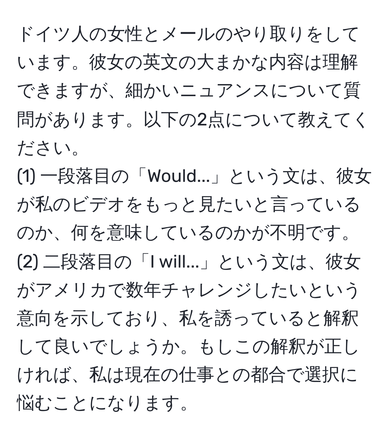 ドイツ人の女性とメールのやり取りをしています。彼女の英文の大まかな内容は理解できますが、細かいニュアンスについて質問があります。以下の2点について教えてください。  
(1) 一段落目の「Would...」という文は、彼女が私のビデオをもっと見たいと言っているのか、何を意味しているのかが不明です。  
(2) 二段落目の「I will...」という文は、彼女がアメリカで数年チャレンジしたいという意向を示しており、私を誘っていると解釈して良いでしょうか。もしこの解釈が正しければ、私は現在の仕事との都合で選択に悩むことになります。