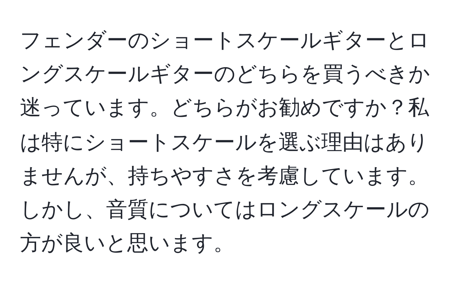 フェンダーのショートスケールギターとロングスケールギターのどちらを買うべきか迷っています。どちらがお勧めですか？私は特にショートスケールを選ぶ理由はありませんが、持ちやすさを考慮しています。しかし、音質についてはロングスケールの方が良いと思います。