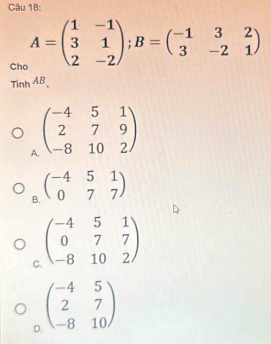 Cho
A=beginpmatrix 1&-1 3&1 2&-2endpmatrix; B=beginpmatrix -1&3&2 3&-2&1endpmatrix
Tinh^(AB).
A beginpmatrix -4&5&1 2&7&9 -8&10&2endpmatrix
B. beginpmatrix -4&5&1 0&7&7endpmatrix
C beginpmatrix -4&5&1 0&7&7 -8&10&2endpmatrix
D beginpmatrix -4&5 2&7 -8&10endpmatrix