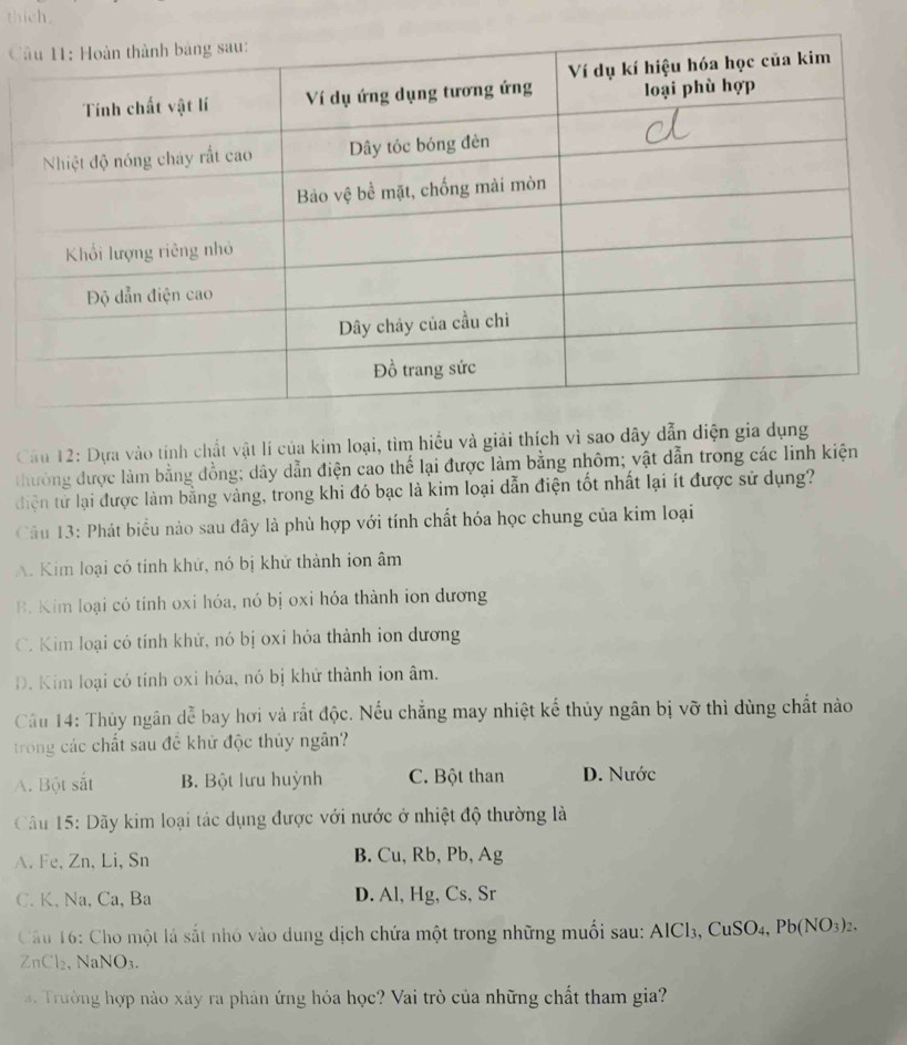 thich.

Câu 12: Dựa vào tính chất vật lí của kim loại, tìm hiểu và giải thích vì sao dây dẫn diện gia dụng
thường được làm bằng đồng; dây dẫn điện cao thể lại được làm bằng nhôm; vật dẫn trong các linh kiện
điện tử lại được làm bằng vàng, trong khi đó bạc là kim loại dẫn điện tốt nhất lại ít được sử dụng?
Câu 13: Phát biểu nào sau đây là phù hợp với tính chất hóa học chung của kim loại
A. Kim loại có tính khử, nó bị khử thành ion âm
B. Kim loại có tính oxi hóa, nó bị oxi hóa thành ion dương
C. Kim loại có tính khử, nó bị oxi hóa thành ion dương
D. Kim loại có tỉnh oxi hóa, nó bị khử thành ion âm.
Cầu 14: Thủy ngân dễ bay hơi và rắt độc. Nếu chẳng may nhiệt kế thủy ngân bị vỡ thì dùng chất nào
trong các chất sau đề khử độc thủy ngân?
A. Bột sắt B. Bột lưu huỳnh C. Bột than D. Nước
Câu 15: Dãy kim loại tác dụng được với nước ở nhiệt độ thường là
A. Fe, Zn, Li, Sn B. Cu, Rb, Pb, Ag
C. K, Na, Ca, Ba D. Al, Hg, Cs, Sr
Cầu 16: Cho một lá sắt nhỏ vào dung dịch chứa một trong những muối sau: AlCl₃, CuSO4, I b(NO_3)_2. 
ZnCl₂, NaNO₃.
Trưởng hợp nào xây ra phản ứng hóa học? Vai trò của những chất tham gia?