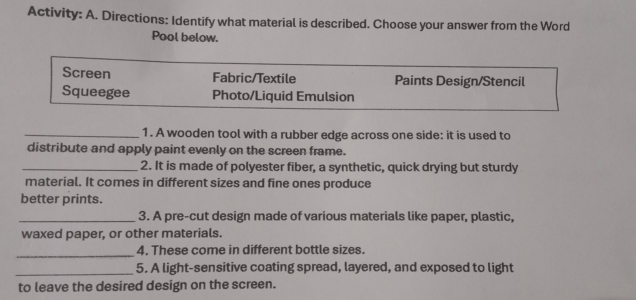 Activity: A. Directions: Identify what material is described. Choose your answer from the Word 
Pool below. 
Screen 
Fabric/Textile Paints Design/Stencil 
Squeegee Photo/Liquid Emulsion 
_1. A wooden tool with a rubber edge across one side: it is used to 
distribute and apply paint evenly on the screen frame. 
_2. It is made of polyester fiber, a synthetic, quick drying but sturdy 
material. It comes in different sizes and fine ones produce 
better prints. 
_3. A pre-cut design made of various materials like paper, plastic, 
waxed paper, or other materials. 
_4. These come in different bottle sizes. 
_5. A light-sensitive coating spread, layered, and exposed to light 
to leave the desired design on the screen.