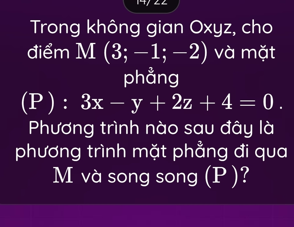 Trong không gian Oxyz, cho 
điểm M (3;-1;-2) và mặt 
phång 
(P ): 3x-y+2z+4=0. 
Phương trình nào sau đây là 
phương trình mặt phẳng đi qua
M và song song (P )?