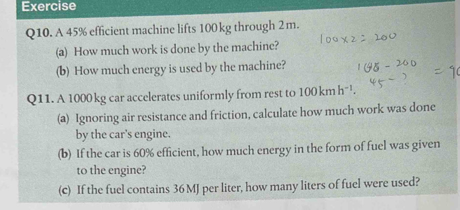 Exercise 
Q10. A 45% efficient machine lifts 100 kg through 2m. 
(a) How much work is done by the machine? 
(b) How much energy is used by the machine? 
Q11. A 1000 kg car accelerates uniformly from rest to 100kmh^(-1). 
(a) Ignoring air resistance and friction, calculate how much work was done 
by the car's engine. 
(b) If the car is 60% efficient, how much energy in the form of fuel was given 
to the engine? 
(c) If the fuel contains 36 MJ per liter, how many liters of fuel were used?