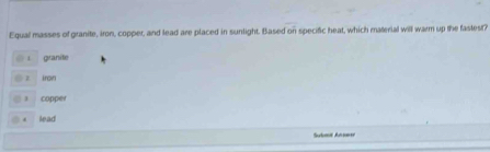 Equal masses of granite, iron, copper, and lead are placed in sunlight. Based on specific heat, which material will warm up the fastest?
granite
z irow
] copper
. lead
Submt Ansner