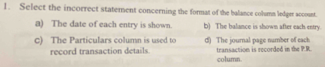 Select the incorrect statement concerning the format of the balance column ledger account.
a) The date of each entry is shown. b) The balance is shown after each entry.
c) The Particulars column is used to d) The journal page number of each
record transaction details. transaction is recorded in the P.R.
column.