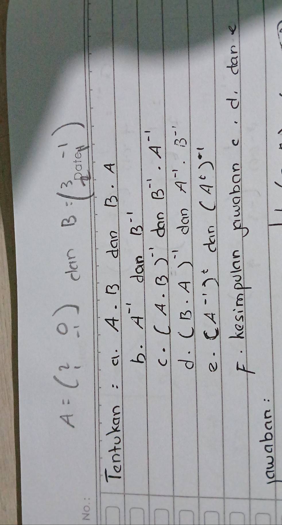 A=beginpmatrix 2&0 1&-1endpmatrix
clan B=beginpmatrix 3&-1 -2&0+9endpmatrix
Tentokan : a. A. B dan B. A
b. A^(-1) dan B^(-1)
C. (A. B)^-1 dan B^(-1)· A^(-1)
d. (B· A)^-1 dan A^(-1)· B^(-1)
e. (A^(-1))^t dan (A^t)^-1
F. kesimpolan swaban c. d, dan e 
jawaban: