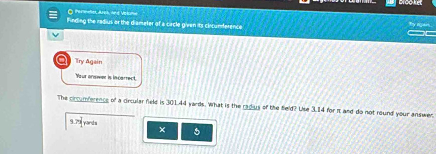 b1oo ket 
O Pertmeter, Ares, and Volume 
Finding the radius or the diameter of a circle given its circumference Ty again . 
a Try Again 
Your answer is incorrect. 
The circumference of a circular field is 301.44 yards. What is the radius of the field? Use 3.14 for π and do not round your answer.
9.79 yards
×