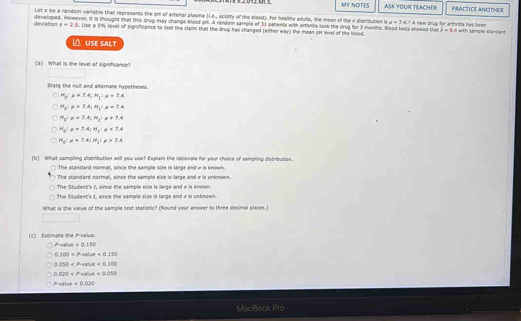 MY NOTES ASK YOUR TEACHER PRACTICE ANOTHER
Let x be a random variable that represents the pH of arterial plasma (I.e., acidity of the blood). For healthy adults, the mean of the x distribution is mu =7.4.t A new drug for arthribs has been
developed. However, it is thought that this drug may change blood pH. A random sample of 31 patients with arthritis took the drug for 3 months. Blood tests showed that overline x=8.4 4 with sample standard
deviation s=2.5. Use a 5% level of significance to test the claim that the drug has changed (either way) the mean pH level of the blood
L USE SALT
(a What is the level of significance?
State the null and alternate hypotheses.
H_0:mu != 7.4; H_1:mu =7.4
H_0:mu >7.4 : H_1:mu =7.4
H_0:mu =7.4 : H_1:mu != 7.4
H_0:mu =7.4:H_1:mu <7.4
H_0:mu =7.4; H_1:mu >7.4
(b) What sampling distribution will you use? Explain the rationale for your choice of sampling distribution.
The standard normal, since the sample size is large and σ is known.
The standard normal, since the sample size is large and σ is unknown.
The Student's t, since the sample size is large and σ is known.
The Student's t, since the sample size is large and σ is unknown.
What is the value of the sample test statistic? (Round your answer to three decimal places.)
(c) Estimate the P -value.
P-value>0.150
0.100 fur <0,150
0.050 <0,100
0.020 <0.050
P-value<0.020
MacBook Pro