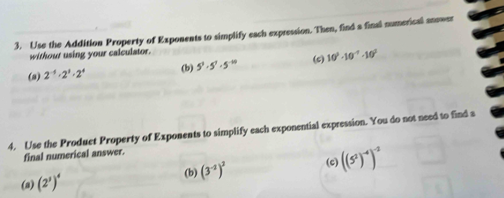 Use the Addition Property of Exponents to simplify each expression. Then, find a final numericall answer 
without using your calculator. 
(c) 10^3· 10^(-7)· 10^2
(b) 5^3· 5^7· 5^(-10)
(3) 2^(-5)· 2^3· 2^4
4. Use the Produet Property of Exponents to simplify each exponential expression. You do not need to find a 
final numerical answer. 
(c) 
(a) (2^3)^4 (3^(-2))^2 ((5^2)^-4)^-2
(b)